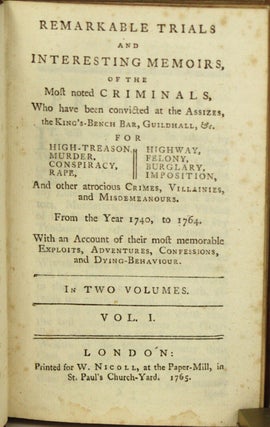 REMARKABLE TRIALS AND INTERESTING MEMOIRS, OF THE MOST NOTED CRIMINALS, WHO HAVE BEEN CONVICTED AT THE ASSIZES, THE KING'S-BENCH BAR, GUILDHALL, &c. FOR HIGH-TREASON, MURDER, CONSPIRACY, RAPE, HIGHWAY, FELONY, BURGLARY, IMPOSITION, AND OTHER ATROCIOUS CRIMES, VILLAINIES, AND MISDEMEANOURS. FROM THE YEAR 1740, TO 1764. WITH AN ACCOUNT OF THEIR MOST MEMORABLE EXPLOITS, ADVENTURES, CONFESSIONS, AND DYING-BEHAVIOUR. In Two Volumes ...